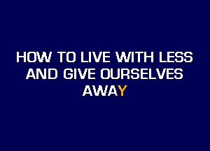 HOW TO LIVE WITH LESS
AND GIVE OURSELVES
AWAY