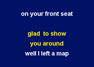on your front seat

glad to show
you around

well I left a map