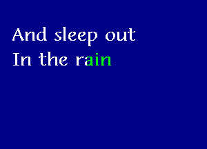 And sleep out
In the rain