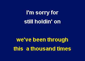 I'm sorry for
still holdin' on

we've been through
this a thousand times