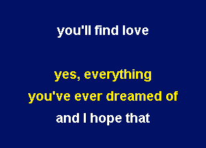 you'll fund love

yes, everything

you've ever dreamed of
and I hope that