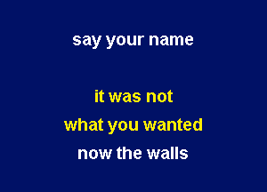 say your name

it was not

what you wanted
now the walls