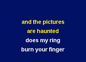 and the pictures
are haunted
does my ring

burn your finger