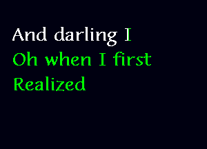 And darling I
Oh when I first

Realized