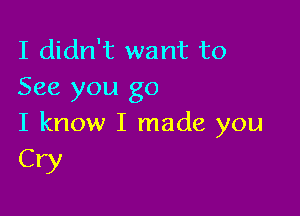 I didn't want to
See you go

I know I made you
Cry