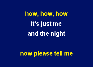 how, how, how
it's just me

and the night

now please tell me