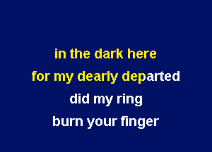 in the dark here

for my dearly departed
did my ring

burn your finger