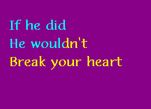 If he did
He wouldn't

Break your heart