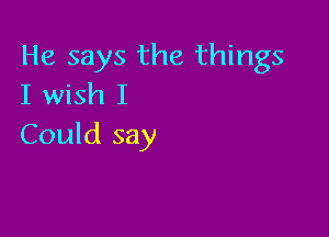He says the things
I wish I

Could say