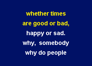 whether times

are good or bad,

happy or sad.
why, somebody
why do people