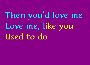 Then you'd love me
Love me, like you

Used to do