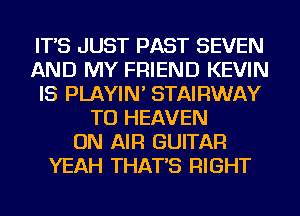IT'S JUST PAST SEVEN
AND MY FRIEND KEVIN
IS PLAYIN' STAIRWAY
TU HEAVEN
ON AIR GUITAR
YEAH THAT'S RIGHT