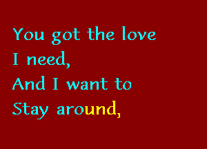 You got the love

I need,
And I want to
Stay around,