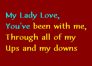 My Lady Love,
You've been with me,
Through all of my

Ups and my downs