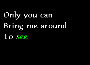 Only you can

Bring me around
To see