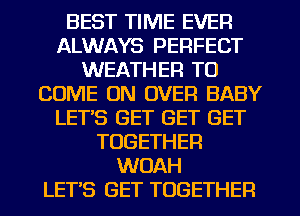 BEST TIME EVER
ALWAYS PERFECT
WEATHER TO
COME ON OVER BABY
LET'S GET GET GET
TOGETHER
WOAH
LET'S GET TOGETHER