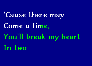 'Cause there may

Come a time,

You'll break my heart

In two