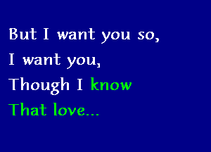 But I want you so,

I want you,

Though I know
That love...