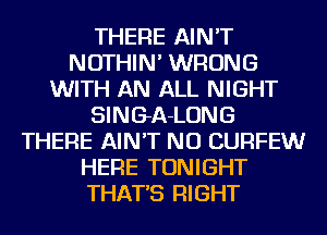 THERE AIN'T
NOTHIN' WRONG
WITH AN ALL NIGHT
SINGA-LONG
THERE AIN'T NU CURFEW
HERE TONIGHT
THAT'S RIGHT
