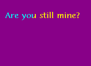 Are you still mine?