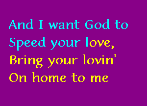 And I want God to
Speed your love,

Bring your lovin'
On home to me