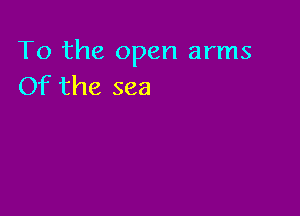 To the open arms
Of the sea