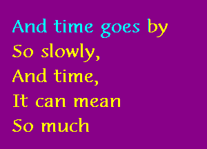 And time goes by
So slowly,

And time,
It can mean
So much