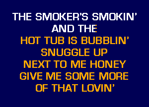 THE SMOKER'S SMOKIN'
AND THE
HOT TUB IS BUBBLIN'
SNUGGLE UP
NEXT TO ME HONEY
GIVE ME SOME MORE
OF THAT LOVIN'