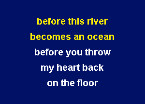 before this river
becomes an ocean

before you throw
my heart back

on the floor