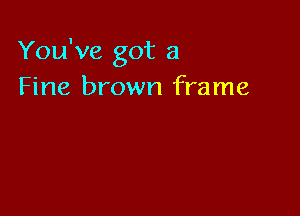 You've got a
Fine brown frame