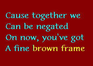 Cause together we
Can be negated

On now, you've got
A fine brown frame