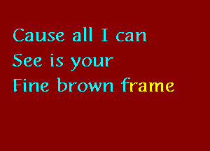 Cause all I can
See is your

Fine brown frame