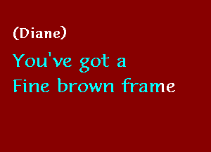 (Diane)

You've got a

Fine brown frame