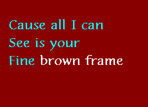 Cause all I can
See is your

Fine brown frame