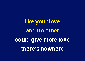 like your love
and no other

could give more love

there's nowhere