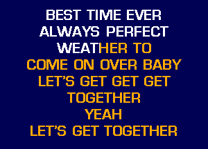 BEST TIME EVER
ALWAYS PERFECT
WEATHER TO
COME ON OVER BABY
LET'S GET GET GET
TOGETHER
YEAH
LET'S GET TOGETHER