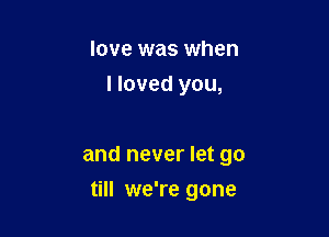 love was when
I loved you,

and never let go

till we're gone