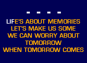 LIFES ABOUT MEMORIES
LETS MAKE US SOME
WE CAN WORRY ABOUT
TOMORROW
WHEN TOMORROW COMES