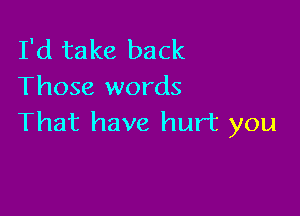 I'd take back
Those words

That have hurt you