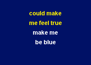 could make
me feel true

make me
be blue