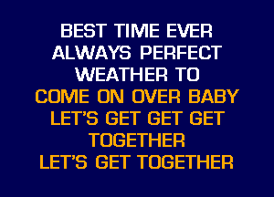 BEST TIME EVER
ALWAYS PERFECT
WEATHER TO
COME ON OVER BABY
LETS GET GET GET
TOGETHER
LET'S GET TOGETHER