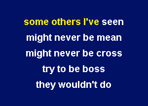 some others I've seen
might never be mean

might never be cross
try to be boss
they wouldn't do