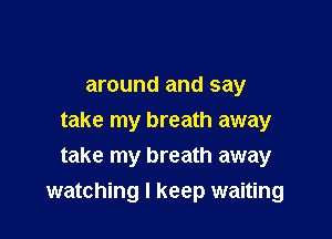 around and say
take my breath away
take my breath away

watching I keep waiting