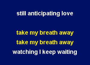 still anticipating love

take my breath away
take my breath away

watching I keep waiting