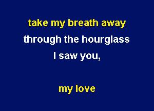 take my breath away
through the hourglass

I saw you,

my love