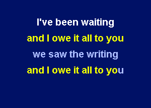 I've been waiting
and I owe it all to you
we saw the writing

and I owe it all to you