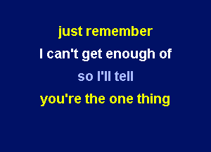 just remember
I can't get enough of
so I'll tell

you're the one thing