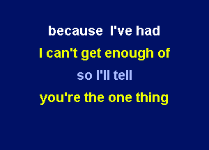 because I've had
I can't get enough of
so I'll tell

you're the one thing