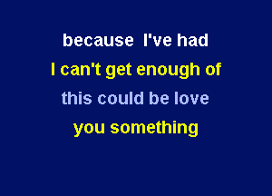 because I've had
I can't get enough of

this could be love
you something