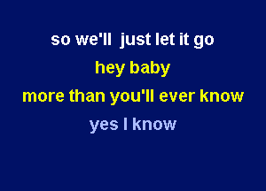 so we'll just let it go
hey baby

more than you'll ever know

yes I know